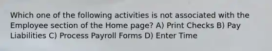 Which one of the following activities is not associated with the Employee section of the Home page? A) Print Checks B) Pay Liabilities C) Process Payroll Forms D) Enter Time