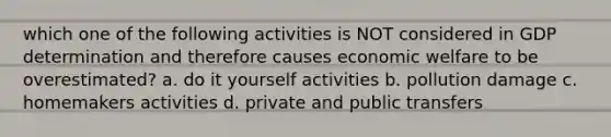 which one of the following activities is NOT considered in GDP determination and therefore causes economic welfare to be overestimated? a. do it yourself activities b. pollution damage c. homemakers activities d. private and public transfers