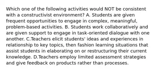 Which one of the following activities would NOT be consistent with a constructivist​ environment? A. Students are given frequent opportunities to engage in​ complex, meaningful,​ problem-based activities. B. Students work collaboratively and are given support to engage in​ task-oriented dialogue with one another. C.Teachers elicit​ students' ideas and experiences in relationship to key​ topics, then fashion learning situations that assist students in elaborating on or restructuring their current knowledge. D.Teachers employ limited assessment strategies and give feedback on products rather than processes.