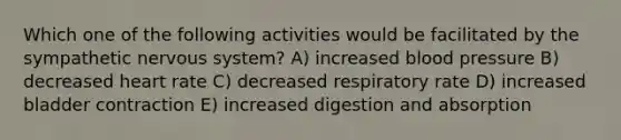 Which one of the following activities would be facilitated by the sympathetic nervous system? A) increased <a href='https://www.questionai.com/knowledge/kD0HacyPBr-blood-pressure' class='anchor-knowledge'>blood pressure</a> B) decreased heart rate C) decreased respiratory rate D) increased bladder contraction E) increased digestion and absorption