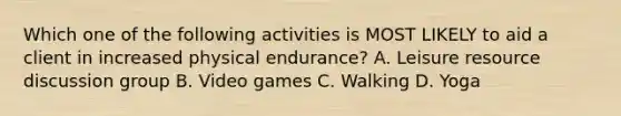 Which one of the following activities is MOST LIKELY to aid a client in increased physical endurance? A. Leisure resource discussion group B. Video games C. Walking D. Yoga