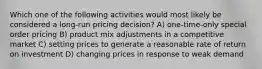 Which one of the following activities would most likely be considered a long-run pricing decision? A) one-time-only special order pricing B) product mix adjustments in a competitive market C) setting prices to generate a reasonable rate of return on investment D) changing prices in response to weak demand