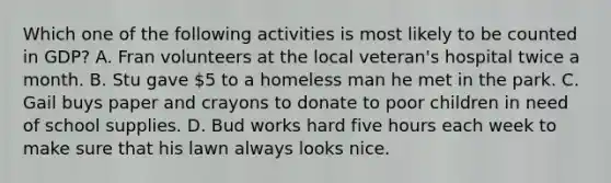 Which one of the following activities is most likely to be counted in GDP? A. Fran volunteers at the local veteran's hospital twice a month. B. Stu gave 5 to a homeless man he met in the park. C. Gail buys paper and crayons to donate to poor children in need of school supplies. D. Bud works hard five hours each week to make sure that his lawn always looks nice.