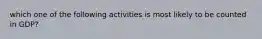 which one of the following activities is most likely to be counted in GDP?