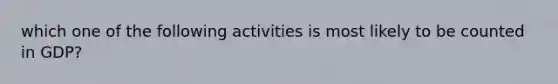 which one of the following activities is most likely to be counted in GDP?