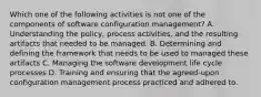 Which one of the following activities is not one of the components of software configuration management? A. Understanding the policy, process activities, and the resulting artifacts that needed to be managed. B. Determining and defining the framework that needs to be used to managed these artifacts C. Managing the software development life cycle processes D. Training and ensuring that the agreed-upon configuration management process practiced and adhered to.