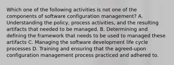 Which one of the following activities is not one of the components of software configuration management? A. Understanding the policy, process activities, and the resulting artifacts that needed to be managed. B. Determining and defining the framework that needs to be used to managed these artifacts C. Managing the software development life cycle processes D. Training and ensuring that the agreed-upon configuration management process practiced and adhered to.