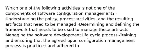 Which one of the following activities is not one of the components of software configuration management? -Understanding the policy, process activities, and the resulting artifacts that need to be managed -Determining and defining the framework that needs to be used to manage these artifacts -Managing the software development life cycle process -Training and ensuring that the agreed-upon configuration management process is practiced and adhered to