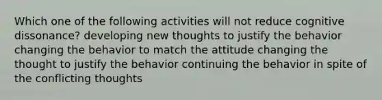 Which one of the following activities will not reduce cognitive dissonance? developing new thoughts to justify the behavior changing the behavior to match the attitude changing the thought to justify the behavior continuing the behavior in spite of the conflicting thoughts