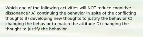 Which one of the following activities will NOT reduce cognitive dissonance? A) continuing the behavior in spite of the conflicting thoughts B) developing new thoughts to justify the behavior C) changing the behavior to match the attitude D) changing the thought to justify the behavior