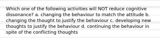 Which one of the following activities will NOT reduce cognitive dissonance? a. changing the behaviour to match the attitude b. changing the thought to justify the behaviour c. developing new thoughts to justify the behaviour d. continuing the behaviour in spite of the conflicting thoughts