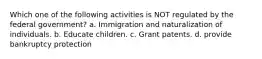 Which one of the following activities is NOT regulated by the federal government? a. Immigration and naturalization of individuals. b. Educate children. c. Grant patents. d. provide bankruptcy protection