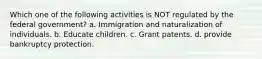 Which one of the following activities is NOT regulated by the federal government? a. Immigration and naturalization of individuals. b. Educate children. c. Grant patents. d. provide bankruptcy protection.