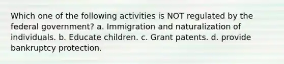 Which one of the following activities is NOT regulated by the federal government? a. Immigration and naturalization of individuals. b. Educate children. c. Grant patents. d. provide bankruptcy protection.