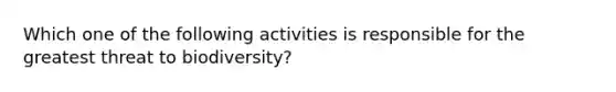 Which one of the following activities is responsible for the greatest threat to biodiversity?