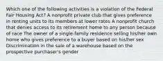 Which one of the following activities is a violation of the Federal Fair Housing Act? A nonprofit private club that gives preference in renting units to its members at lower rates A nonprofit church that denies access to its retirement home to any person because of race The owner of a single-family residence selling his/her own home who gives preference to a buyer based on his/her sex Discrimination in the sale of a warehouse based on the prospective purchaser's gender