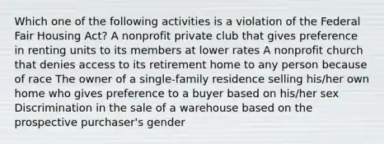 Which one of the following activities is a violation of the Federal Fair Housing Act? A nonprofit private club that gives preference in renting units to its members at lower rates A nonprofit church that denies access to its retirement home to any person because of race The owner of a single-family residence selling his/her own home who gives preference to a buyer based on his/her sex Discrimination in the sale of a warehouse based on the prospective purchaser's gender