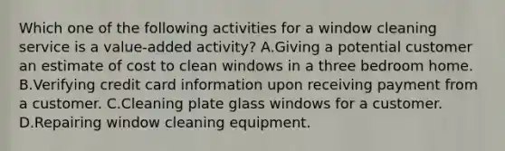 Which one of the following activities for a window cleaning service is a value-added activity? A.Giving a potential customer an estimate of cost to clean windows in a three bedroom home. B.Verifying credit card information upon receiving payment from a customer. C.Cleaning plate glass windows for a customer. D.Repairing window cleaning equipment.