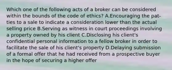 Which one of the following acts of a broker can be considered within the bounds of the code of ethics? A.Encouraging the pat-ties to a sale to indicate a consideration lower than the actual selling price B.Serving as witness in court proceedings involving a property owned by his client C.Disclosing his client's confidential personal information to a fellow broker in order to facilitate the sale of his client's property D.Delaying submission of a formal offer that he had received from a prospective buyer in the hope of securing a higher offer