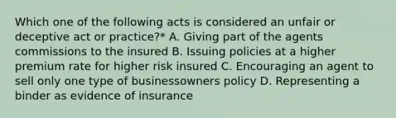 Which one of the following acts is considered an unfair or deceptive act or practice?* A. Giving part of the agents commissions to the insured B. Issuing policies at a higher premium rate for higher risk insured C. Encouraging an agent to sell only one type of businessowners policy D. Representing a binder as evidence of insurance