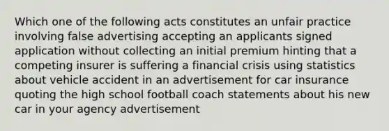 Which one of the following acts constitutes an unfair practice involving false advertising accepting an applicants signed application without collecting an initial premium hinting that a competing insurer is suffering a financial crisis using statistics about vehicle accident in an advertisement for car insurance quoting the high school football coach statements about his new car in your agency advertisement