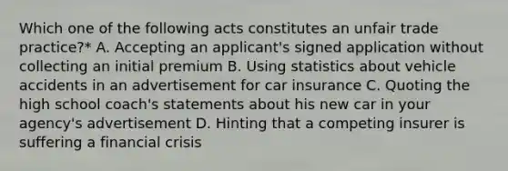 Which one of the following acts constitutes an unfair trade practice?* A. Accepting an applicant's signed application without collecting an initial premium B. Using statistics about vehicle accidents in an advertisement for car insurance C. Quoting the high school coach's statements about his new car in your agency's advertisement D. Hinting that a competing insurer is suffering a financial crisis