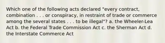 Which one of the following acts declared "every contract, combination . . . or conspiracy, in restraint of trade or commerce among the several states . . . to be illegal"? a. the Wheeler-Lea Act b. the Federal Trade Commission Act c. the Sherman Act d. the Interstate Commerce Act