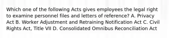 Which one of the following Acts gives employees the legal right to examine personnel files and letters of reference? A. Privacy Act B. Worker Adjustment and Retraining Notification Act C. Civil Rights Act, Title VII D. Consolidated Omnibus Reconciliation Act