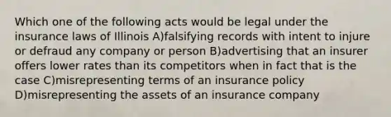 Which one of the following acts would be legal under the insurance laws of Illinois A)falsifying records with intent to injure or defraud any company or person B)advertising that an insurer offers lower rates than its competitors when in fact that is the case C)misrepresenting terms of an insurance policy D)misrepresenting the assets of an insurance company