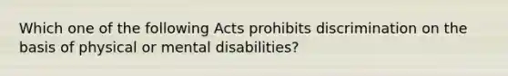 Which one of the following Acts prohibits discrimination on the basis of physical or mental disabilities?