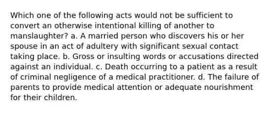 Which one of the following acts would not be sufficient to convert an otherwise intentional killing of another to manslaughter? a. A married person who discovers his or her spouse in an act of adultery with significant sexual contact taking place. b. Gross or insulting words or accusations directed against an individual. c. Death occurring to a patient as a result of criminal negligence of a medical practitioner. d. The failure of parents to provide medical attention or adequate nourishment for their children.