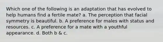 Which one of the following is an adaptation that has evolved to help humans find a fertile mate? a. The perception that facial symmetry is beautiful. b. A preference for males with status and resources. c. A preference for a mate with a youthful appearance. d. Both b & c.