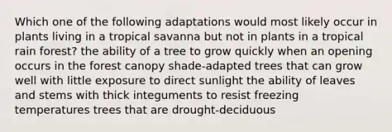 Which one of the following adaptations would most likely occur in plants living in a tropical savanna but not in plants in a tropical rain forest? the ability of a tree to grow quickly when an opening occurs in the forest canopy shade-adapted trees that can grow well with little exposure to direct sunlight the ability of leaves and stems with thick integuments to resist freezing temperatures trees that are drought-deciduous