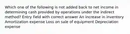 Which one of the following is not added back to net income in determining cash provided by operations under the indirect method? Entry field with correct answer An increase in inventory Amortization expense Loss on sale of equipment Depreciation expense