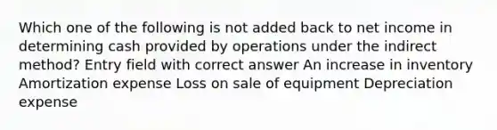 Which one of the following is not added back to net income in determining cash provided by operations under the indirect method? Entry field with correct answer An increase in inventory Amortization expense Loss on sale of equipment Depreciation expense