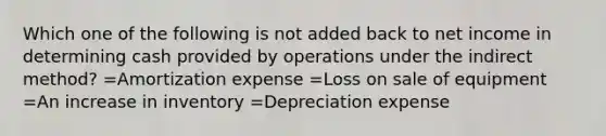 Which one of the following is not added back to net income in determining cash provided by operations under the indirect method? =Amortization expense =Loss on sale of equipment =An increase in inventory =Depreciation expense