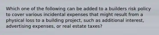 Which one of the following can be added to a builders risk policy to cover various incidental expenses that might result from a physical loss to a building project, such as additional interest, advertising expenses, or real estate taxes?