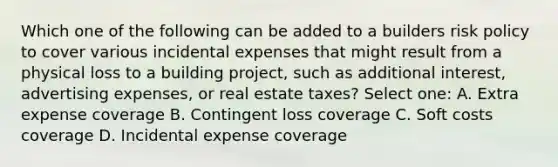 Which one of the following can be added to a builders risk policy to cover various incidental expenses that might result from a physical loss to a building project, such as additional interest, advertising expenses, or real estate taxes? Select one: A. Extra expense coverage B. Contingent loss coverage C. Soft costs coverage D. Incidental expense coverage