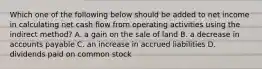 Which one of the following below should be added to net income in calculating net cash flow from operating activities using the indirect method? A. a gain on the sale of land B. a decrease in accounts payable C. an increase in accrued liabilities D. dividends paid on common stock