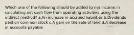 Which one of the following should be added to net income in calculating net cash flow from operating activities using the indirect method? a.An increase in accrued liabilities b.Dividends paid on common stock c.A gain on the sale of land d.A decrease in accounts payable