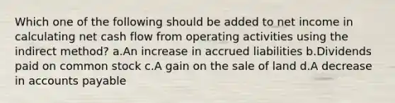 Which one of the following should be added to net income in calculating net cash flow from operating activities using the indirect method? a.An increase in accrued liabilities b.Dividends paid on common stock c.A gain on the sale of land d.A decrease in <a href='https://www.questionai.com/knowledge/kWc3IVgYEK-accounts-payable' class='anchor-knowledge'>accounts payable</a>