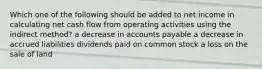 Which one of the following should be added to net income in calculating net cash flow from operating activities using the indirect method? a decrease in accounts payable a decrease in accrued liabilities dividends paid on common stock a loss on the sale of land