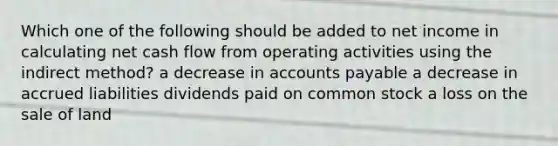 Which one of the following should be added to net income in calculating net cash flow from operating activities using the indirect method? a decrease in accounts payable a decrease in accrued liabilities dividends paid on common stock a loss on the sale of land