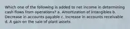 Which one of the following is added to net income in determining cash flows from operations? a. Amortization of intangibles b. Decrease in accounts payable c. Increase in accounts receivable d. A gain on the sale of plant assets