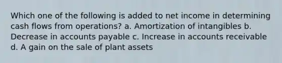 Which one of the following is added to net income in determining cash flows from operations? a. Amortization of intangibles b. Decrease in accounts payable c. Increase in accounts receivable d. A gain on the sale of plant assets