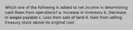 Which one of the following is added to net income in determining cash flows from operations? a. Increase in inventory b. Decrease in wages payable c. Loss from sale of land d. Gain from selling treasury stock above its original cost