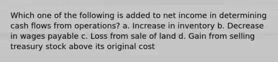 Which one of the following is added to net income in determining cash flows from operations? a. Increase in inventory b. Decrease in wages payable c. Loss from sale of land d. Gain from selling treasury stock above its original cost