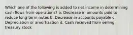 Which one of the following is added to net income in determining cash flows from operations? a. Decrease in amounts paid to reduce long-term notes b. Decrease in accounts payable c. Depreciation or amortization d. Cash received from selling treasury stock