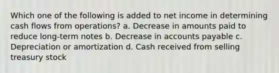 Which one of the following is added to net income in determining cash flows from operations? a. Decrease in amounts paid to reduce long-term notes b. Decrease in accounts payable c. Depreciation or amortization d. Cash received from selling treasury stock