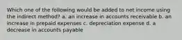 Which one of the following would be added to net income using the indirect method? a. an increase in accounts receivable b. an increase in prepaid expenses c. depreciation expense d. a decrease in accounts payable